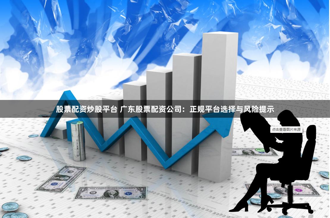 股票配资炒股平台 广东股票配资公司：正规平台选择与风险提示